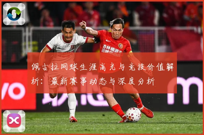 佩古拉网球生涯高光与竞技价值解析：最新赛事动态与深度分析
