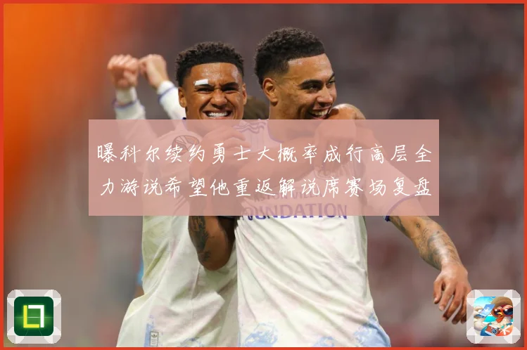 曝科尔续约勇士大概率成行高层全力游说希望他重返解说席赛场复盘：最新赛事动态与深度分析