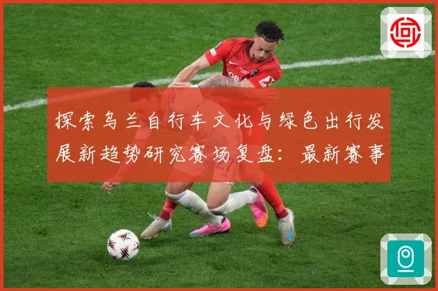 探索乌兰自行车文化与绿色出行发展新趋势研究赛场复盘：最新赛事动态与深度分析