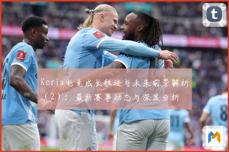 Keria电竞成长轨迹与未来前景解析（2）：最新赛事动态与深度分析