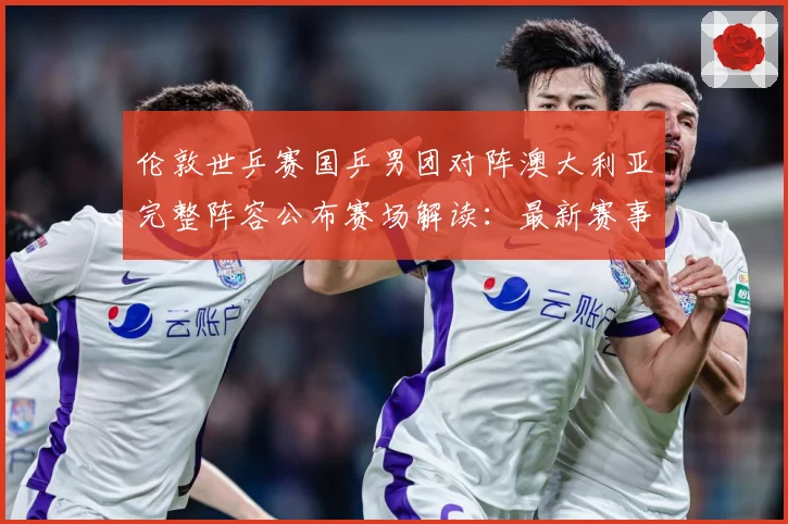 伦敦世乒赛国乒男团对阵澳大利亚完整阵容公布赛场解读：最新赛事动态与深度分析