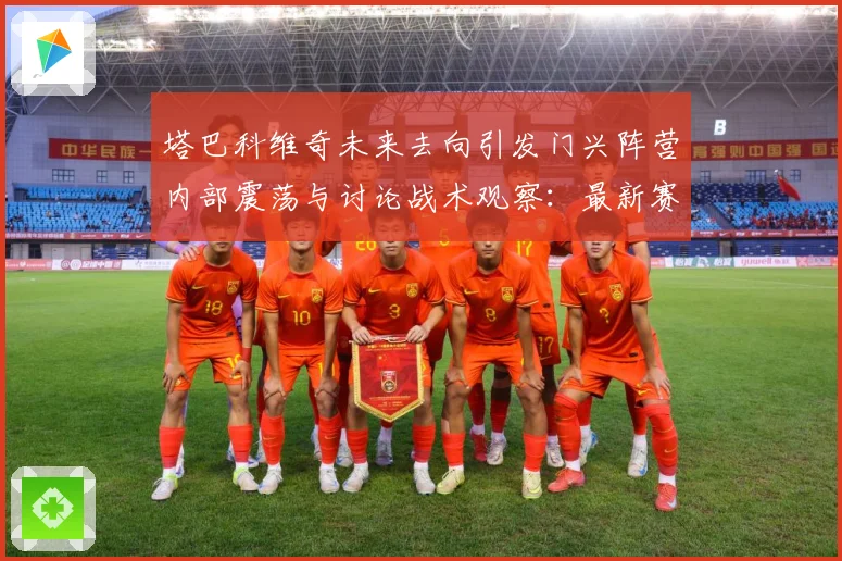 塔巴科维奇未来去向引发门兴阵营内部震荡与讨论战术观察：最新赛事动态与深度分析
