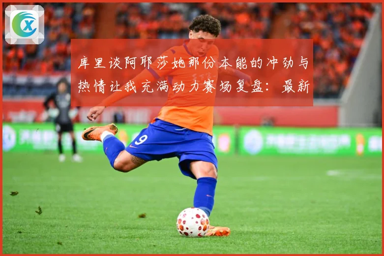 库里谈阿耶莎她那份本能的冲劲与热情让我充满动力赛场复盘：最新赛事动态与深度分析